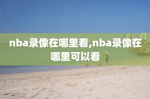 nba录像在哪里看,nba录像在哪里可以看