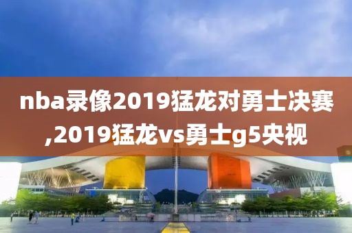 nba录像2019猛龙对勇士决赛,2019猛龙vs勇士g5央视