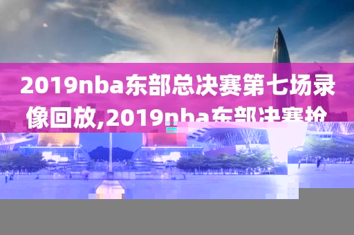 2019nba东部总决赛第七场录像回放,2019nba东部决赛抢七大战