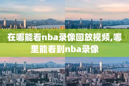 在哪能看nba录像回放视频,哪里能看到nba录像