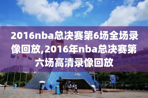 2016nba总决赛第6场全场录像回放,2016年nba总决赛第六场高清录像回放