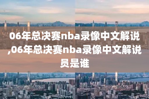 06年总决赛nba录像中文解说,06年总决赛nba录像中文解说员是谁