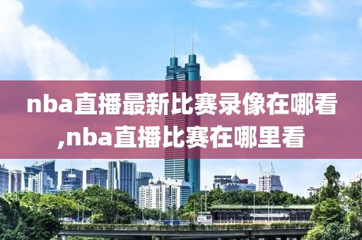 nba直播最新比赛录像在哪看,nba直播比赛在哪里看