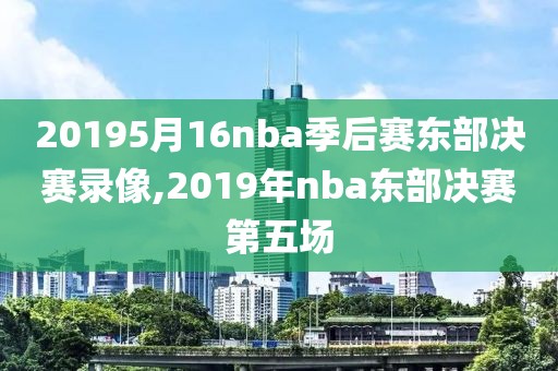 20195月16nba季后赛东部决赛录像,2019年nba东部决赛第五场