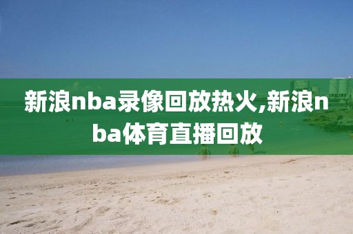 新浪nba录像回放热火,新浪nba体育直播回放