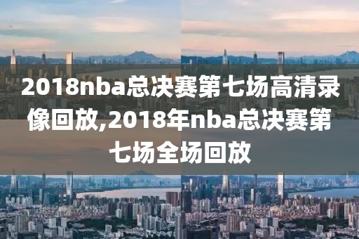 2018nba总决赛第七场高清录像回放,2018年nba总决赛第七场全场回放