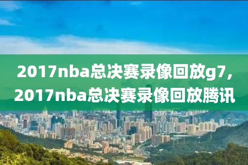 2017nba总决赛录像回放g7,2017nba总决赛录像回放腾讯