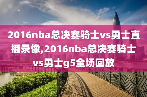 2016nba总决赛骑士vs勇士直播录像,2016nba总决赛骑士vs勇士g5全场回放