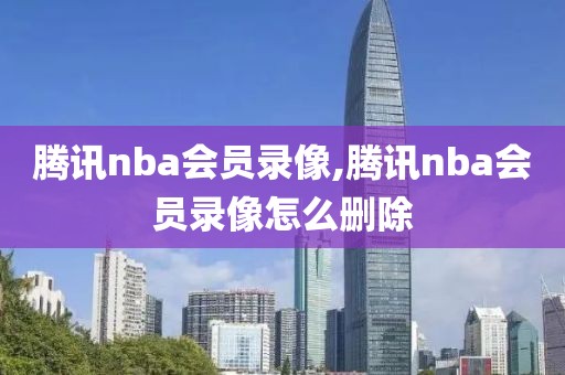 腾讯nba会员录像,腾讯nba会员录像怎么删除