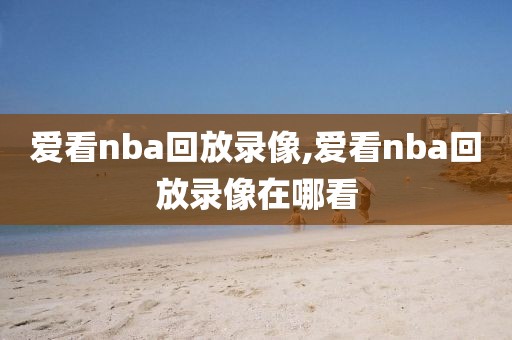 爱看nba回放录像,爱看nba回放录像在哪看