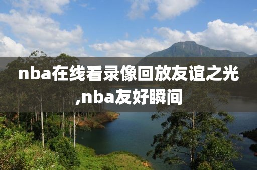 nba在线看录像回放友谊之光,nba友好瞬间