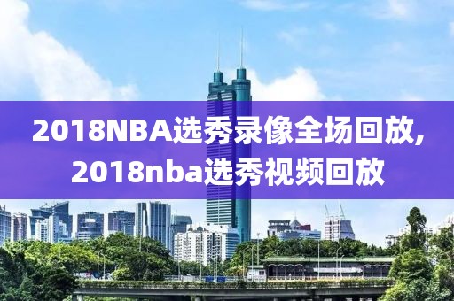 2018NBA选秀录像全场回放,2018nba选秀视频回放