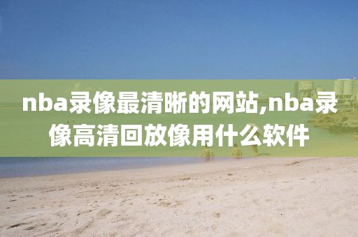 nba录像最清晰的网站,nba录像高清回放像用什么软件