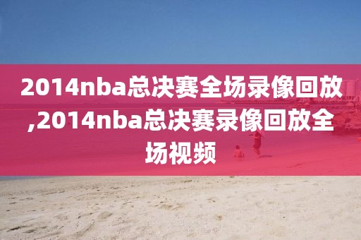 2014nba总决赛全场录像回放,2014nba总决赛录像回放全场视频