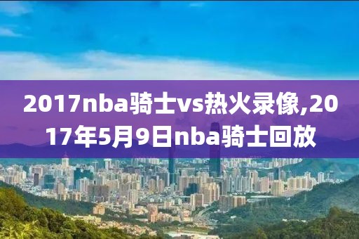 2017nba骑士vs热火录像,2017年5月9日nba骑士回放