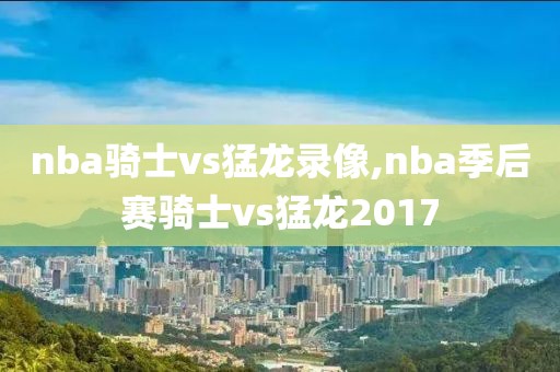 nba骑士vs猛龙录像,nba季后赛骑士vs猛龙2017