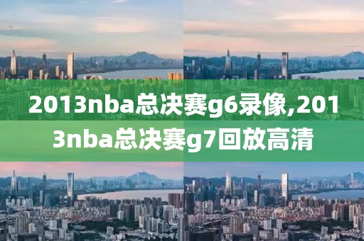 2013nba总决赛g6录像,2013nba总决赛g7回放高清