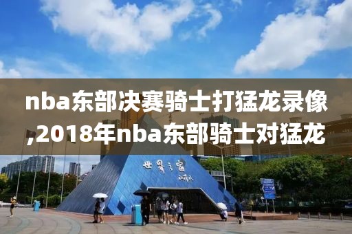 nba东部决赛骑士打猛龙录像,2018年nba东部骑士对猛龙