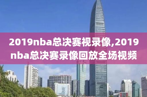 2019nba总决赛视录像,2019nba总决赛录像回放全场视频