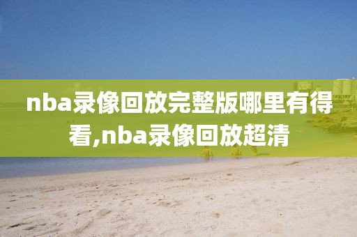 nba录像回放完整版哪里有得看,nba录像回放超清