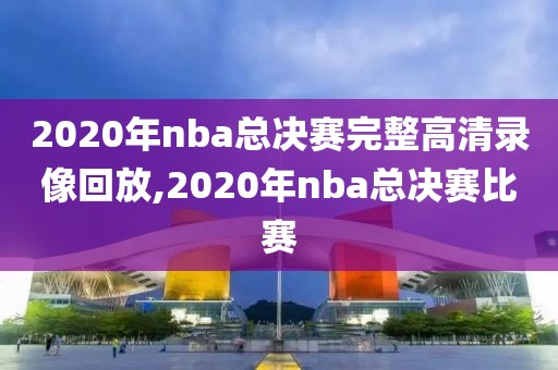 2020年nba总决赛完整高清录像回放,2020年nba总决赛比赛