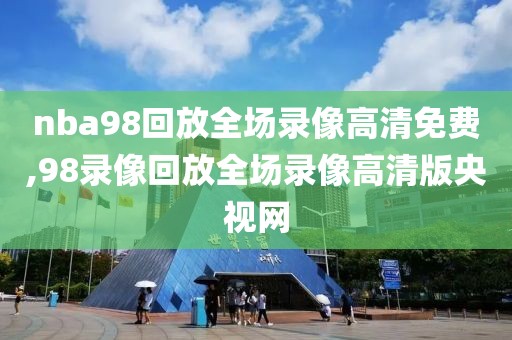 nba98回放全场录像高清免费,98录像回放全场录像高清版央视网