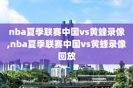 nba夏季联赛中国vs黄蜂录像,nba夏季联赛中国vs黄蜂录像回放