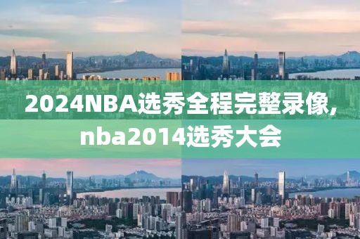 2024NBA选秀全程完整录像,nba2014选秀大会