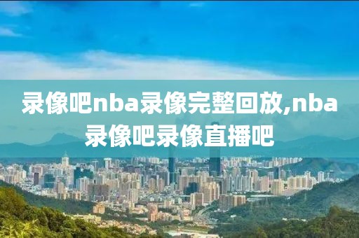 录像吧nba录像完整回放,nba录像吧录像直播吧