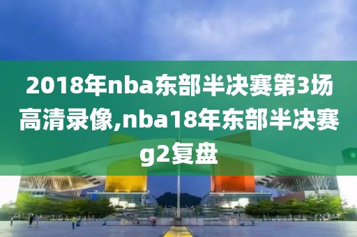 2018年nba东部半决赛第3场高清录像,nba18年东部半决赛g2复盘