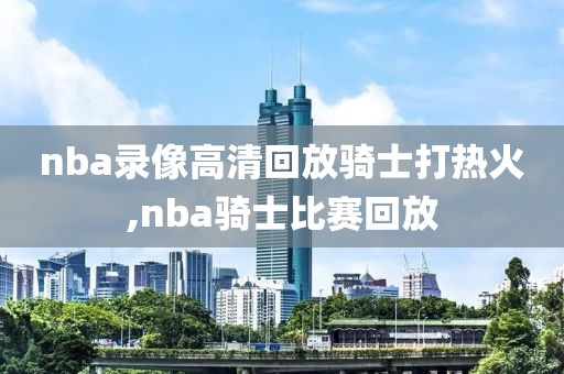 nba录像高清回放骑士打热火,nba骑士比赛回放