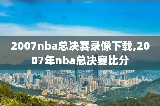 2007nba总决赛录像下载,2007年nba总决赛比分