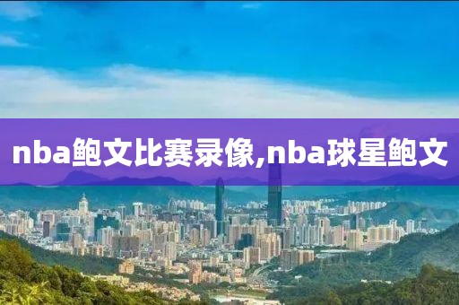 nba鲍文比赛录像,nba球星鲍文