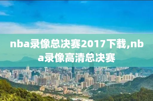 nba录像总决赛2017下载,nba录像高清总决赛