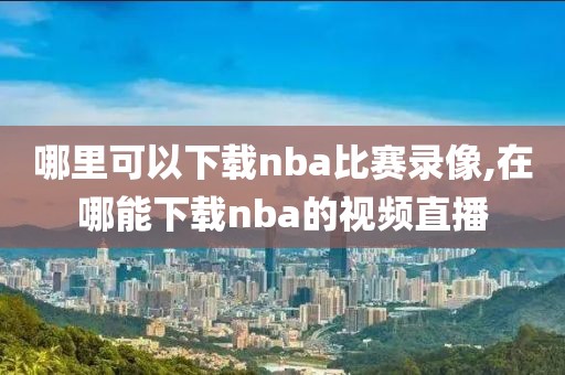 哪里可以下载nba比赛录像,在哪能下载nba的视频直播