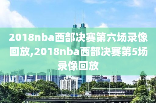 2018nba西部决赛第六场录像回放,2018nba西部决赛第5场录像回放