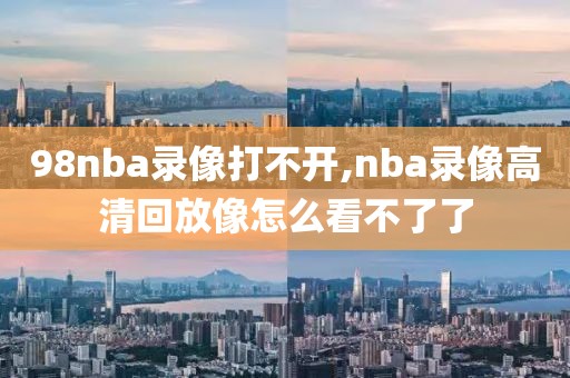 98nba录像打不开,nba录像高清回放像怎么看不了了