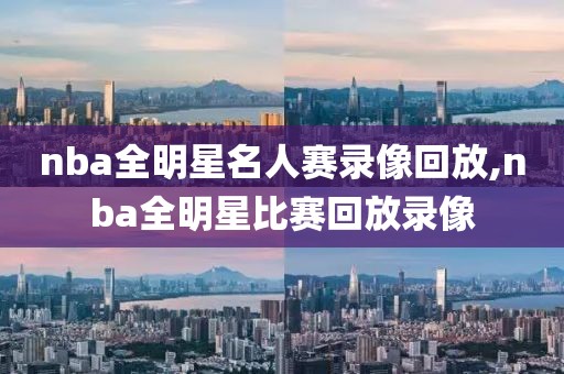 nba全明星名人赛录像回放,nba全明星比赛回放录像