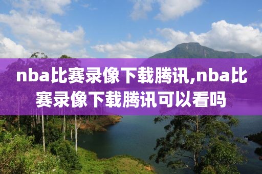 nba比赛录像下载腾讯,nba比赛录像下载腾讯可以看吗