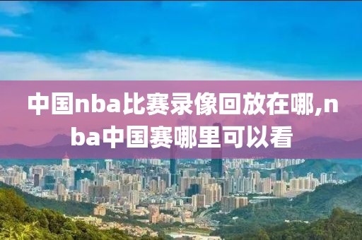 中国nba比赛录像回放在哪,nba中国赛哪里可以看