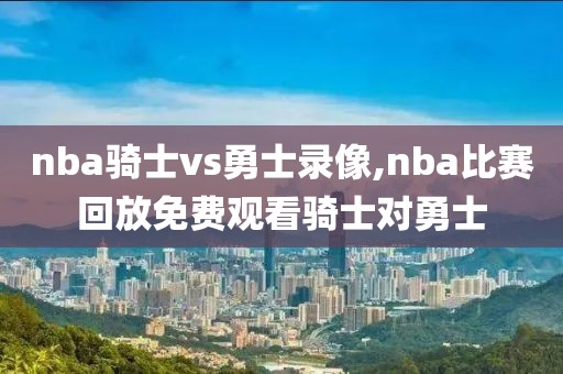 nba骑士vs勇士录像,nba比赛回放免费观看骑士对勇士