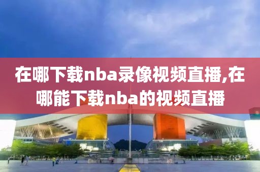 在哪下载nba录像视频直播,在哪能下载nba的视频直播