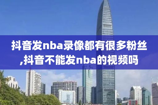 抖音发nba录像都有很多粉丝,抖音不能发nba的视频吗