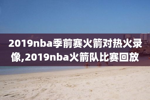 2019nba季前赛火箭对热火录像,2019nba火箭队比赛回放