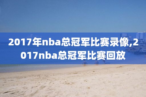 2017年nba总冠军比赛录像,2017nba总冠军比赛回放