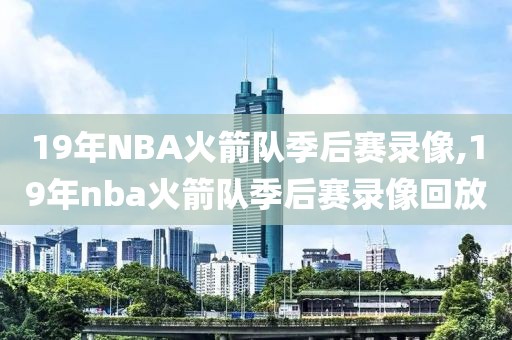 19年NBA火箭队季后赛录像,19年nba火箭队季后赛录像回放