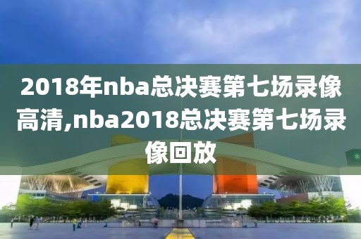 2018年nba总决赛第七场录像高清,nba2018总决赛第七场录像回放